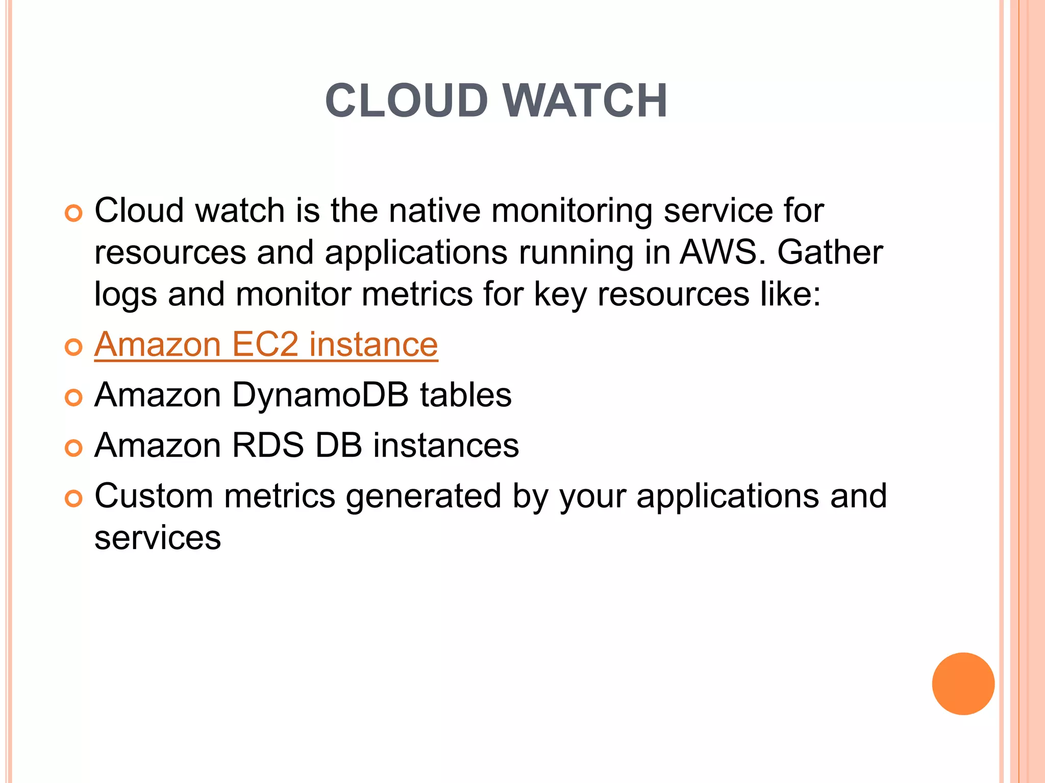 CLOUD WATCH
 Cloud watch is the native monitoring service for
resources and applications running in AWS. Gather
logs and monitor metrics for key resources like:
 Amazon EC2 instance
 Amazon DynamoDB tables
 Amazon RDS DB instances
 Custom metrics generated by your applications and
services
 