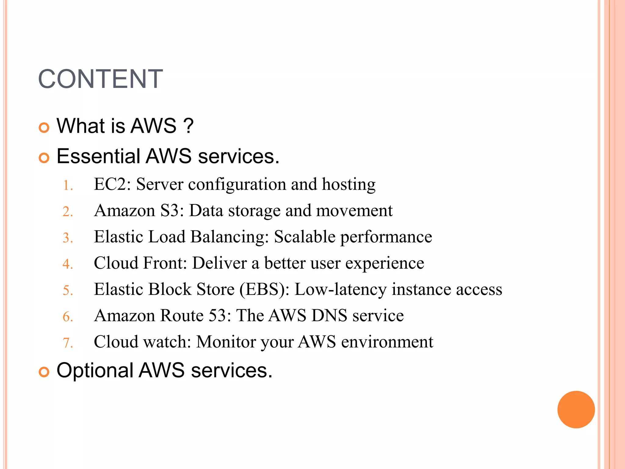 CONTENT
 What is AWS ?
 Essential AWS services.
1. EC2: Server configuration and hosting
2. Amazon S3: Data storage and movement
3. Elastic Load Balancing: Scalable performance
4. Cloud Front: Deliver a better user experience
5. Elastic Block Store (EBS): Low-latency instance access
6. Amazon Route 53: The AWS DNS service
7. Cloud watch: Monitor your AWS environment
 Optional AWS services.
 