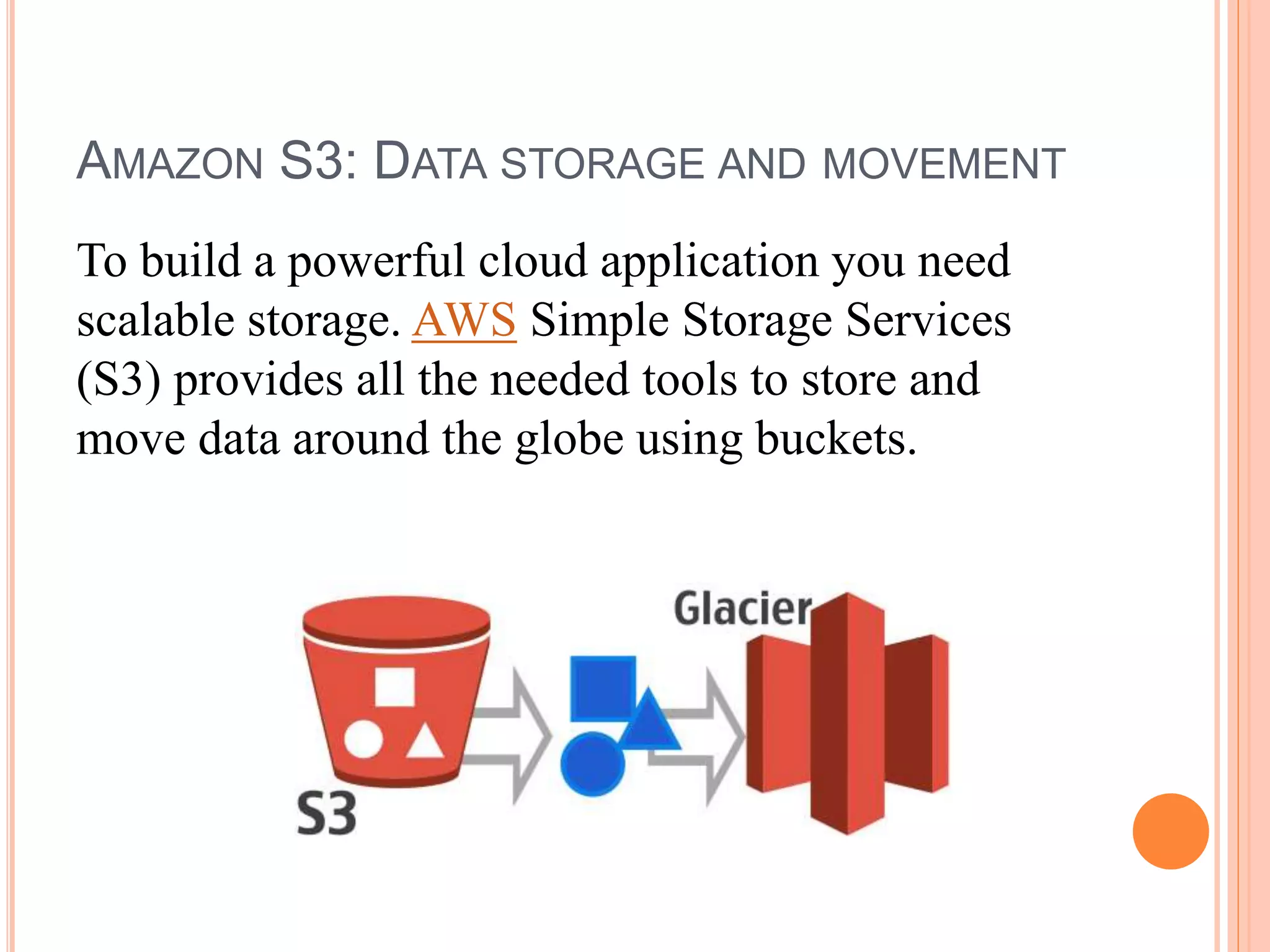 AMAZON S3: DATA STORAGE AND MOVEMENT
To build a powerful cloud application you need
scalable storage. AWS Simple Storage Services
(S3) provides all the needed tools to store and
move data around the globe using buckets.
 