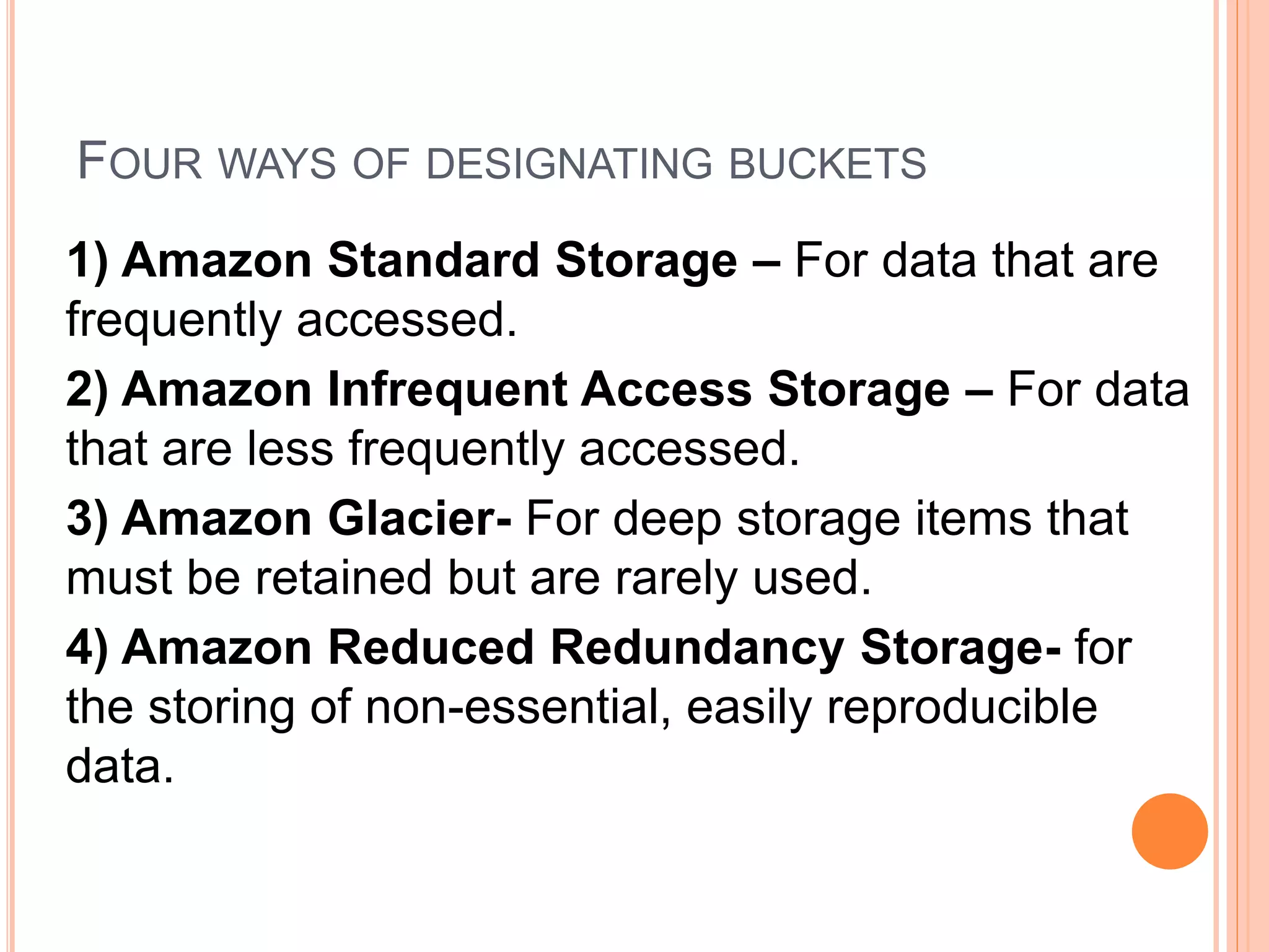 FOUR WAYS OF DESIGNATING BUCKETS
1) Amazon Standard Storage – For data that are
frequently accessed.
2) Amazon Infrequent Access Storage – For data
that are less frequently accessed.
3) Amazon Glacier- For deep storage items that
must be retained but are rarely used.
4) Amazon Reduced Redundancy Storage- for
the storing of non-essential, easily reproducible
data.
 