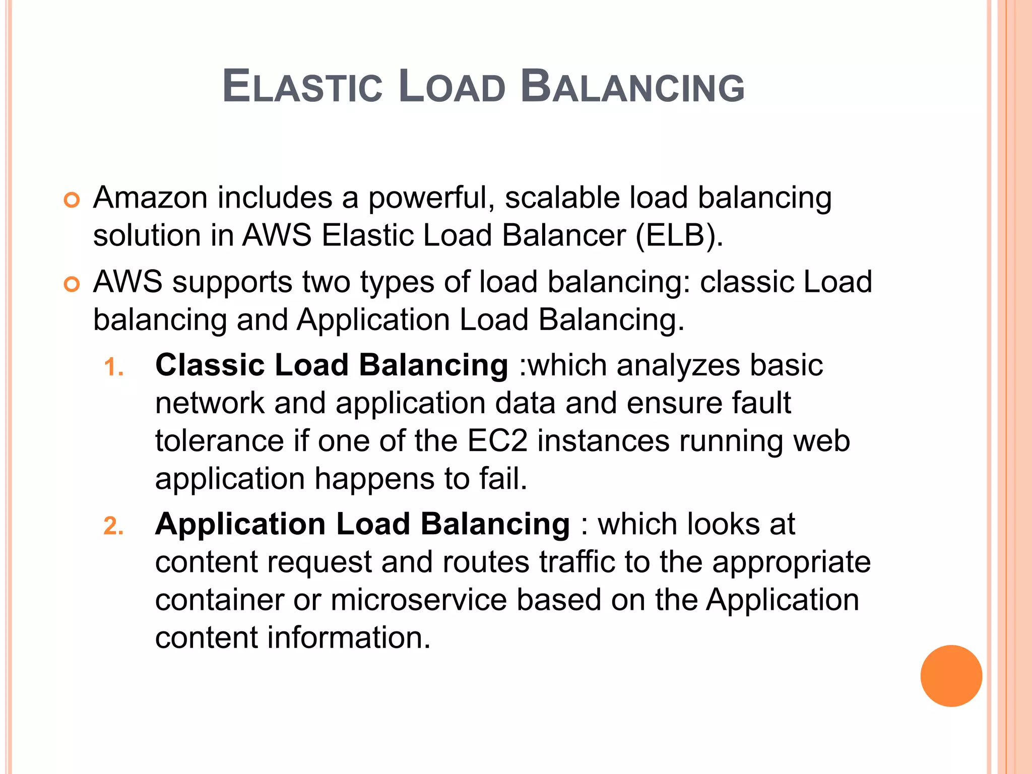 ELASTIC LOAD BALANCING
 Amazon includes a powerful, scalable load balancing
solution in AWS Elastic Load Balancer (ELB).
 AWS supports two types of load balancing: classic Load
balancing and Application Load Balancing.
1. Classic Load Balancing :which analyzes basic
network and application data and ensure fault
tolerance if one of the EC2 instances running web
application happens to fail.
2. Application Load Balancing : which looks at
content request and routes traffic to the appropriate
container or microservice based on the Application
content information.
 