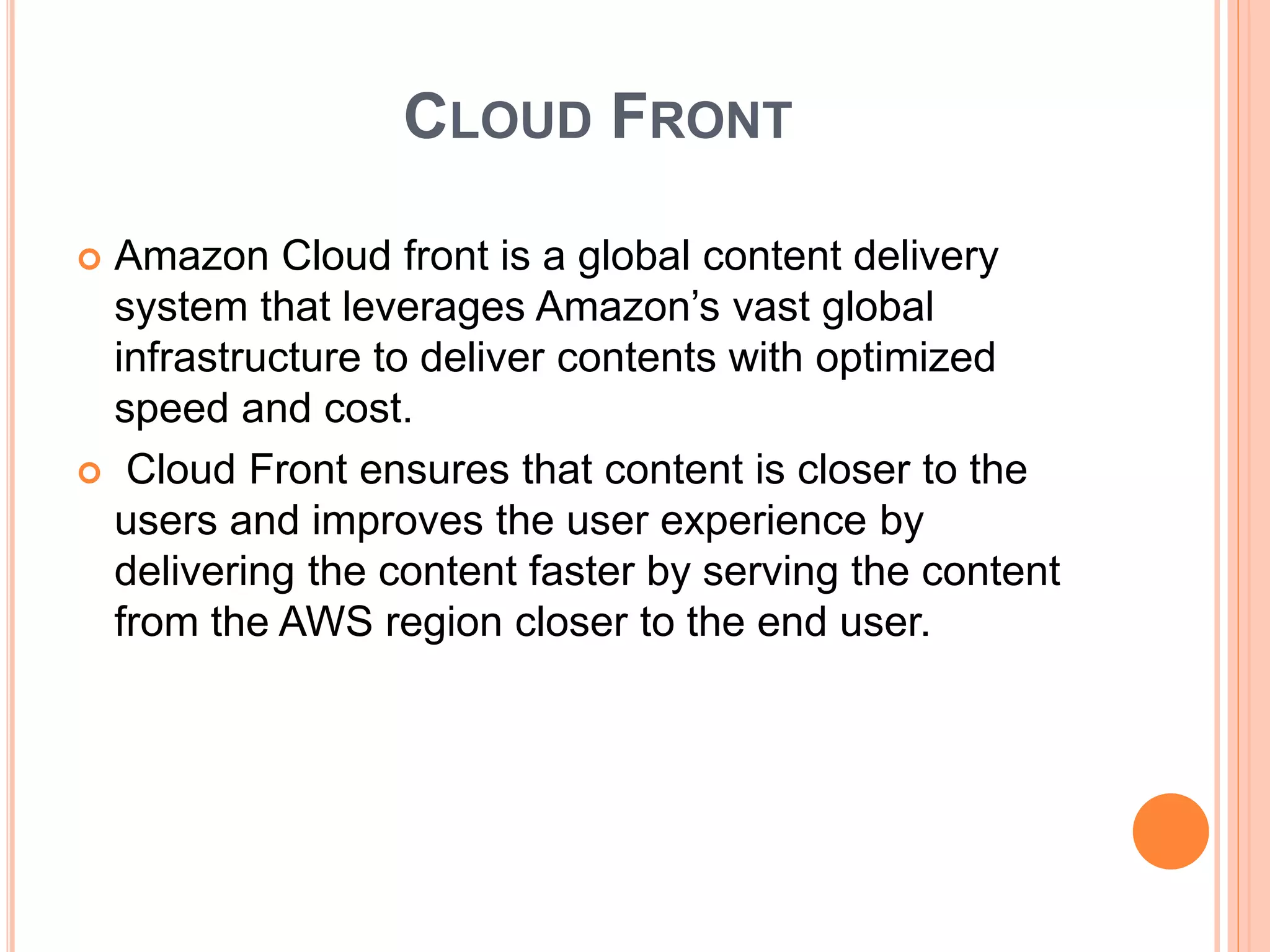CLOUD FRONT
 Amazon Cloud front is a global content delivery
system that leverages Amazon’s vast global
infrastructure to deliver contents with optimized
speed and cost.
 Cloud Front ensures that content is closer to the
users and improves the user experience by
delivering the content faster by serving the content
from the AWS region closer to the end user.
 