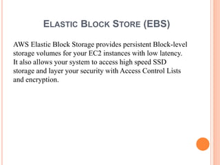 ELASTIC BLOCK STORE (EBS)
AWS Elastic Block Storage provides persistent Block-level
storage volumes for your EC2 instances with low latency.
It also allows your system to access high speed SSD
storage and layer your security with Access Control Lists
and encryption.
 
