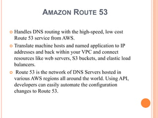AMAZON ROUTE 53
 Handles DNS routing with the high-speed, low cost
Route 53 service from AWS.
 Translate machine hosts and named application to IP
addresses and back within your VPC and connect
resources like web servers, S3 buckets, and elastic load
balancers.
 Route 53 is the network of DNS Servers hosted in
various AWS regions all around the world. Using API,
developers can easily automate the configuration
changes to Route 53.
 
