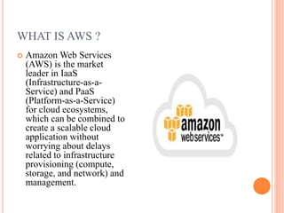 WHAT IS AWS ?
 Amazon Web Services
(AWS) is the market
leader in IaaS
(Infrastructure-as-a-
Service) and PaaS
(Platform-as-a-Service)
for cloud ecosystems,
which can be combined to
create a scalable cloud
application without
worrying about delays
related to infrastructure
provisioning (compute,
storage, and network) and
management.
 