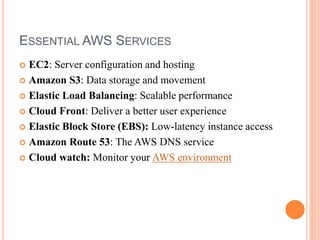 ESSENTIAL AWS SERVICES
 EC2: Server configuration and hosting
 Amazon S3: Data storage and movement
 Elastic Load Balancing: Scalable performance
 Cloud Front: Deliver a better user experience
 Elastic Block Store (EBS): Low-latency instance access
 Amazon Route 53: The AWS DNS service
 Cloud watch: Monitor your AWS environment
 