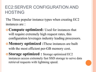 EC2:SERVER CONFIGURATION AND
HOSTING
The Three popular instance types when creating EC2
instances are :
Compute optimized: Used for instances that
will require extremely high request rates, this
configuration leverages industry leading processors.
Memory optimized :These instances are built
with the most efficient per-GB memory cost.
Storage optimized : Storage optimized EC2
instances access extremely fast SSD storage to serve data
retrieval requests with lightning speed.
 