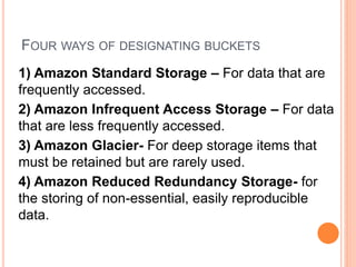 FOUR WAYS OF DESIGNATING BUCKETS
1) Amazon Standard Storage – For data that are
frequently accessed.
2) Amazon Infrequent Access Storage – For data
that are less frequently accessed.
3) Amazon Glacier- For deep storage items that
must be retained but are rarely used.
4) Amazon Reduced Redundancy Storage- for
the storing of non-essential, easily reproducible
data.
 