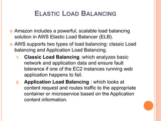 ELASTIC LOAD BALANCING
 Amazon includes a powerful, scalable load balancing
solution in AWS Elastic Load Balancer (ELB).
 AWS supports two types of load balancing: classic Load
balancing and Application Load Balancing.
1. Classic Load Balancing :which analyzes basic
network and application data and ensure fault
tolerance if one of the EC2 instances running web
application happens to fail.
2. Application Load Balancing : which looks at
content request and routes traffic to the appropriate
container or microservice based on the Application
content information.
 