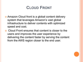 CLOUD FRONT
 Amazon Cloud front is a global content delivery
system that leverages Amazon’s vast global
infrastructure to deliver contents with optimized
speed and cost.
 Cloud Front ensures that content is closer to the
users and improves the user experience by
delivering the content faster by serving the content
from the AWS region closer to the end user.
 