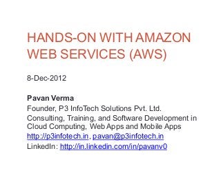 HANDS-ON WITH AMAZON
WEB SERVICES (AWS)
8-Dec-2012

Pavan Verma
Founder, P3 InfoTech Solutions Pvt. Ltd.
Consulting, Training, and Software Development in
Cloud Computing, Web Apps and Mobile Apps
http://p3infotech.in, pavan@p3infotech.in
LinkedIn: http://in.linkedin.com/in/pavanv0
 