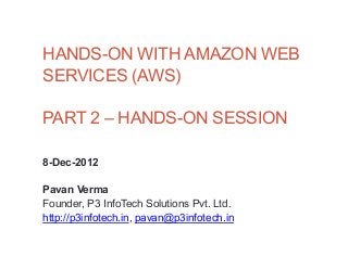 HANDS-ON WITH AMAZON WEB
SERVICES (AWS)

PART 2 – HANDS-ON SESSION

8-Dec-2012

Pavan Verma
Founder, P3 InfoTech Solutions Pvt. Ltd.
http://p3infotech.in, pavan@p3infotech.in
 