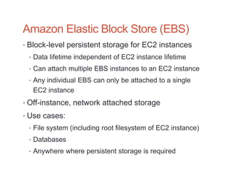Amazon Elastic Block Store (EBS)
• Block-level persistent storage for EC2 instances
 • Data lifetime independent of EC2 instance lifetime
 • Can attach multiple EBS instances to an EC2 instance
 • Any individual EBS can only be attached to a single
   EC2 instance
• Off-instance, network attached storage
• Use cases:
 • File system (including root filesystem of EC2 instance)
 • Databases
 • Anywhere where persistent storage is required
 