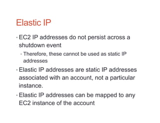 Elastic IP
• EC2 IP addresses do not persist across a
 shutdown event
 • Therefore, these cannot be used as static IP
  addresses
• Elastic IP addresses are static IP addresses
 associated with an account, not a particular
 instance.
• Elastic IP addresses can be mapped to any
 EC2 instance of the account
 