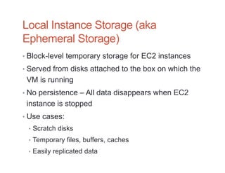 Local Instance Storage (aka
Ephemeral Storage)
• Block-level temporary storage for EC2 instances
• Served from disks attached to the box on which the
 VM is running
• No persistence – All data disappears when EC2
 instance is stopped
• Use cases:
 • Scratch disks
 • Temporary files, buffers, caches
 • Easily replicated data
 