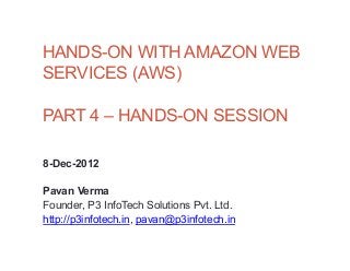 HANDS-ON WITH AMAZON WEB
SERVICES (AWS)

PART 4 – HANDS-ON SESSION

8-Dec-2012

Pavan Verma
Founder, P3 InfoTech Solutions Pvt. Ltd.
http://p3infotech.in, pavan@p3infotech.in
 