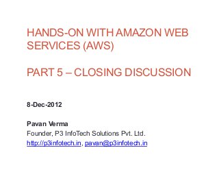 HANDS-ON WITH AMAZON WEB
SERVICES (AWS)

PART 5 – CLOSING DISCUSSION

8-Dec-2012

Pavan Verma
Founder, P3 InfoTech Solutions Pvt. Ltd.
http://p3infotech.in, pavan@p3infotech.in
 