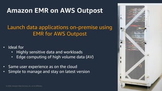 © 2020, Amazon Web Services, Inc. or its Affiliates.
Amazon EMR on AWS Outpost
• Ideal for
• Highly sensitive data and workloads
• Edge computing of high volume data (AV)
• Same user experience as on the cloud
• Simple to manage and stay on latest version
Launch data applications on-premise using
EMR for AWS Outpost
 