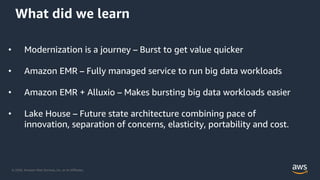 © 2020, Amazon Web Services, Inc. or its Affiliates.
What did we learn
• Modernization is a journey – Burst to get value quicker
• Amazon EMR – Fully managed service to run big data workloads
• Amazon EMR + Alluxio – Makes bursting big data workloads easier
• Lake House – Future state architecture combining pace of
innovation, separation of concerns, elasticity, portability and cost.
 