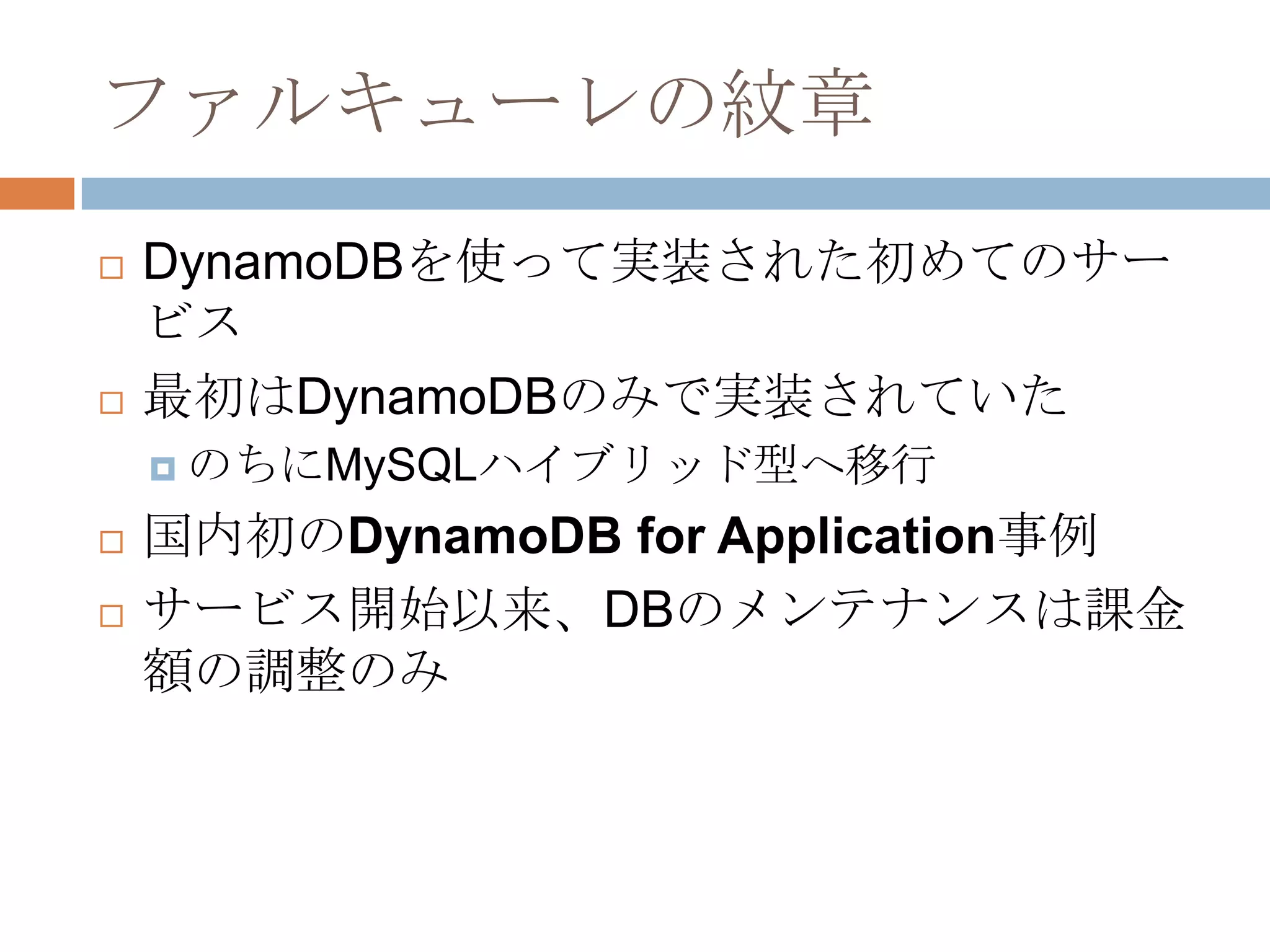 ファルキューレの紋章
 DynamoDBを使って実装された初めてのサー
ビス
 最初はDynamoDBのみで実装されていた
 のちにMySQLハイブリッド型へ移行
 国内初のDynamoDB for Application事例
 サービス開始以来、DBのメンテナンスは課金
額の調整のみ
 