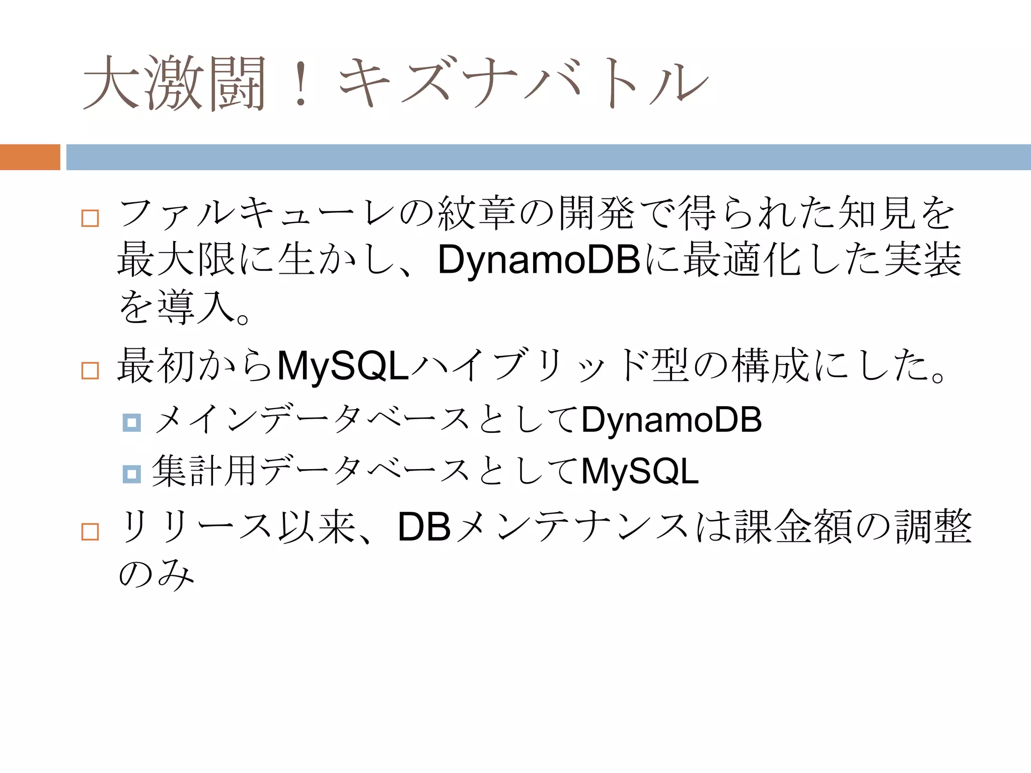 大激闘！キズナバトル
 ファルキューレの紋章の開発で得られた知見を
最大限に生かし、DynamoDBに最適化した実装
を導入。
 最初からMySQLハイブリッド型の構成にした。
 メインデータベースとしてDynamoDB
 集計用データベースとしてMySQL
 リリース以来、DBメンテナンスは課金額の調整
のみ
 