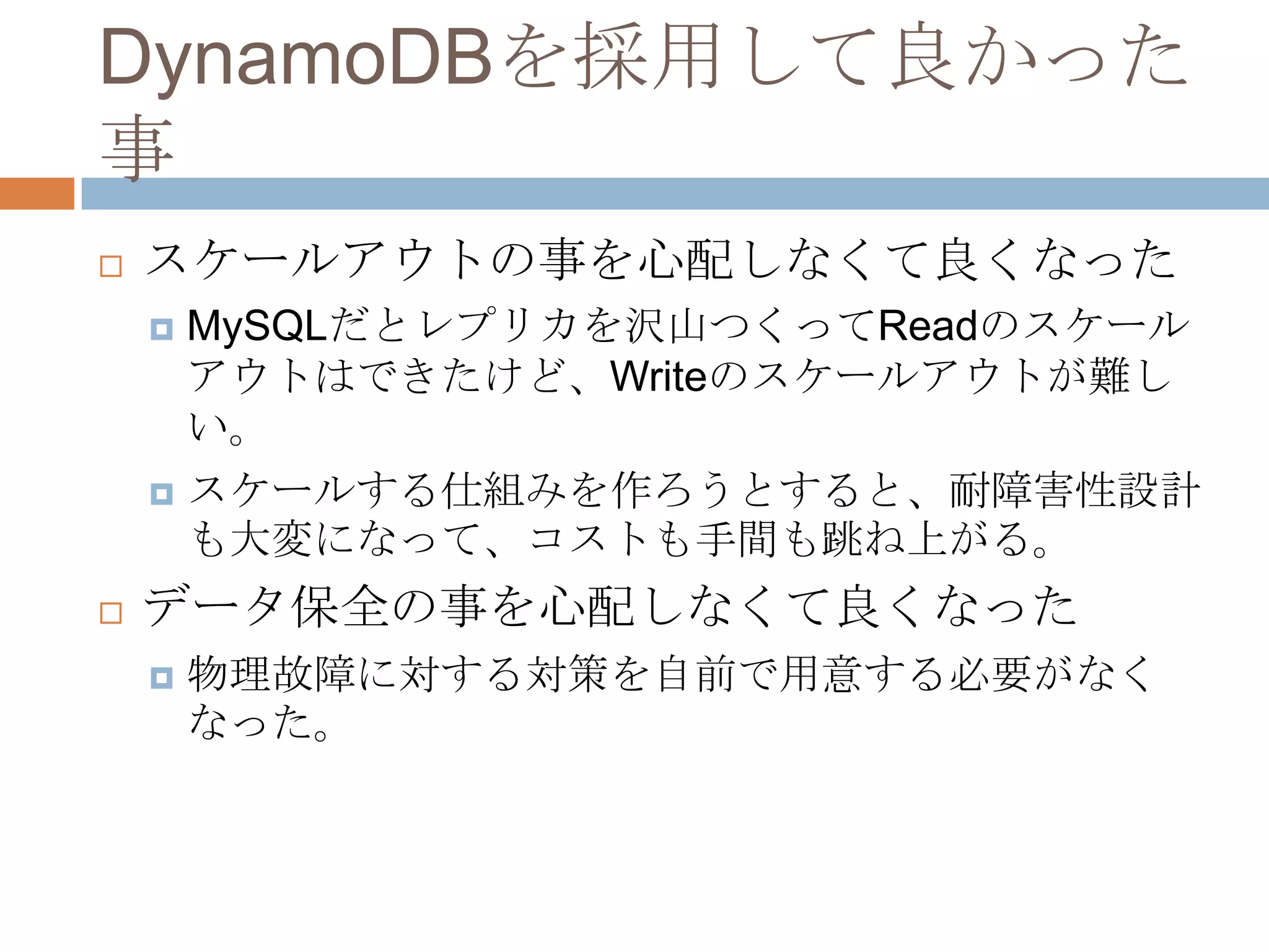 DynamoDBを採用して良かった
事
 スケールアウトの事を心配しなくて良くなった
 MySQLだとレプリカを沢山つくってReadのスケール
アウトはできたけど、Writeのスケールアウトが難し
い。
 スケールする仕組みを作ろうとすると、耐障害性設計
も大変になって、コストも手間も跳ね上がる。
 データ保全の事を心配しなくて良くなった
 物理故障に対する対策を自前で用意する必要がなく
なった。
 