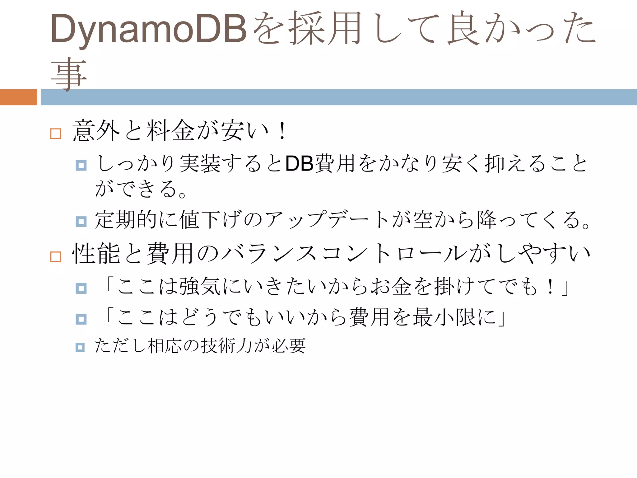 DynamoDBを採用して良かった
事
 意外と料金が安い！
 しっかり実装するとDB費用をかなり安く抑えること
ができる。
 定期的に値下げのアップデートが空から降ってくる。
 性能と費用のバランスコントロールがしやすい
 「ここは強気にいきたいからお金を掛けてでも！」
 「ここはどうでもいいから費用を最小限に」
 ただし相応の技術力が必要
 