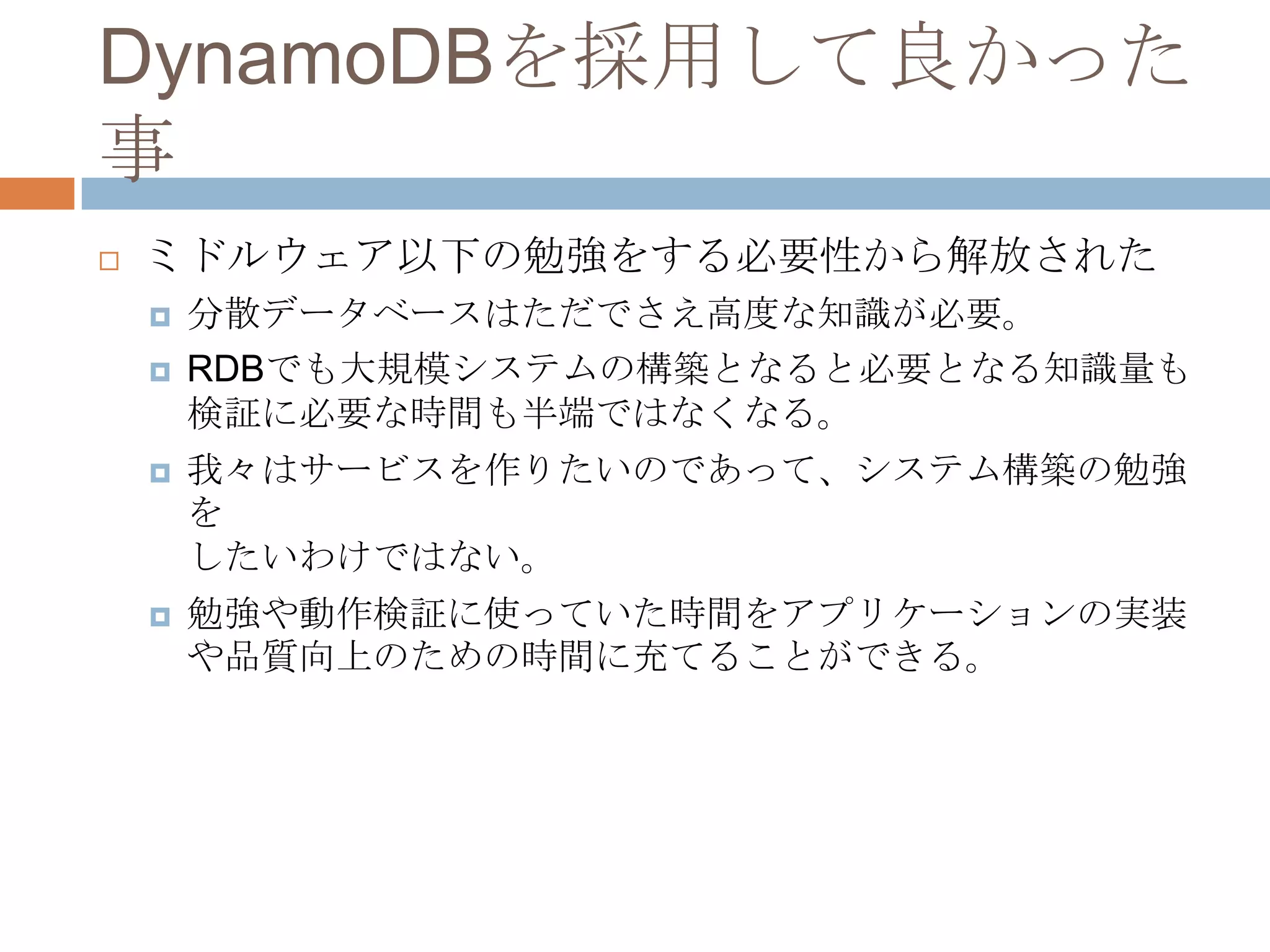 DynamoDBを採用して良かった
事
 ミドルウェア以下の勉強をする必要性から解放された
 分散データベースはただでさえ高度な知識が必要。
 RDBでも大規模システムの構築となると必要となる知識量も
検証に必要な時間も半端ではなくなる。
 我々はサービスを作りたいのであって、システム構築の勉強
を
したいわけではない。
 勉強や動作検証に使っていた時間をアプリケーションの実装
や品質向上のための時間に充てることができる。
 