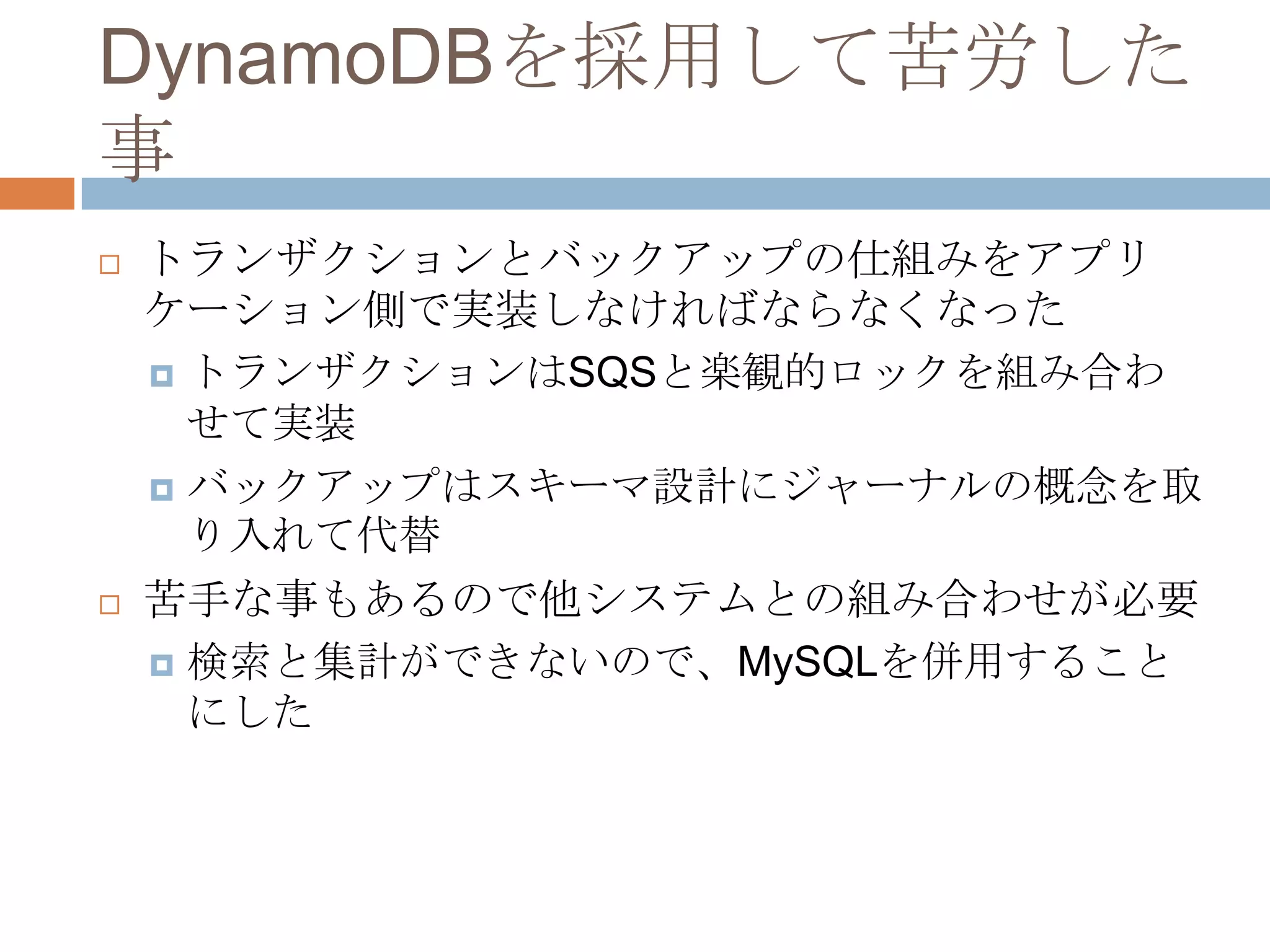 DynamoDBを採用して苦労した
事
 トランザクションとバックアップの仕組みをアプリ
ケーション側で実装しなければならなくなった
 トランザクションはSQSと楽観的ロックを組み合わ
せて実装
 バックアップはスキーマ設計にジャーナルの概念を取
り入れて代替
 苦手な事もあるので他システムとの組み合わせが必要
 検索と集計ができないので、MySQLを併用すること
にした
 