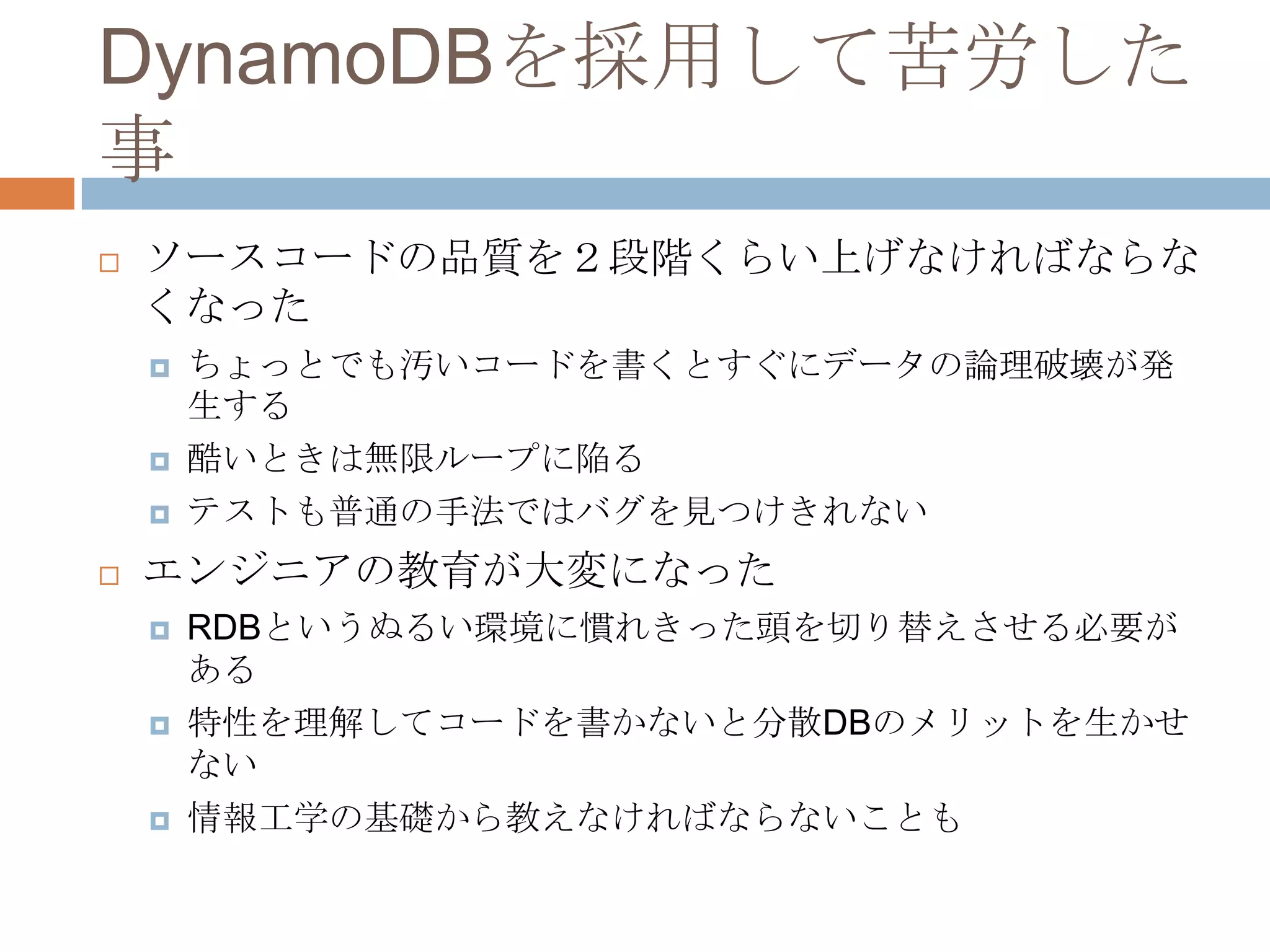 DynamoDBを採用して苦労した
事
 ソースコードの品質を２段階くらい上げなければならな
くなった
 ちょっとでも汚いコードを書くとすぐにデータの論理破壊が発
生する
 酷いときは無限ループに陥る
 テストも普通の手法ではバグを見つけきれない
 エンジニアの教育が大変になった
 RDBというぬるい環境に慣れきった頭を切り替えさせる必要が
ある
 特性を理解してコードを書かないと分散DBのメリットを生かせ
ない
 情報工学の基礎から教えなければならないことも
 