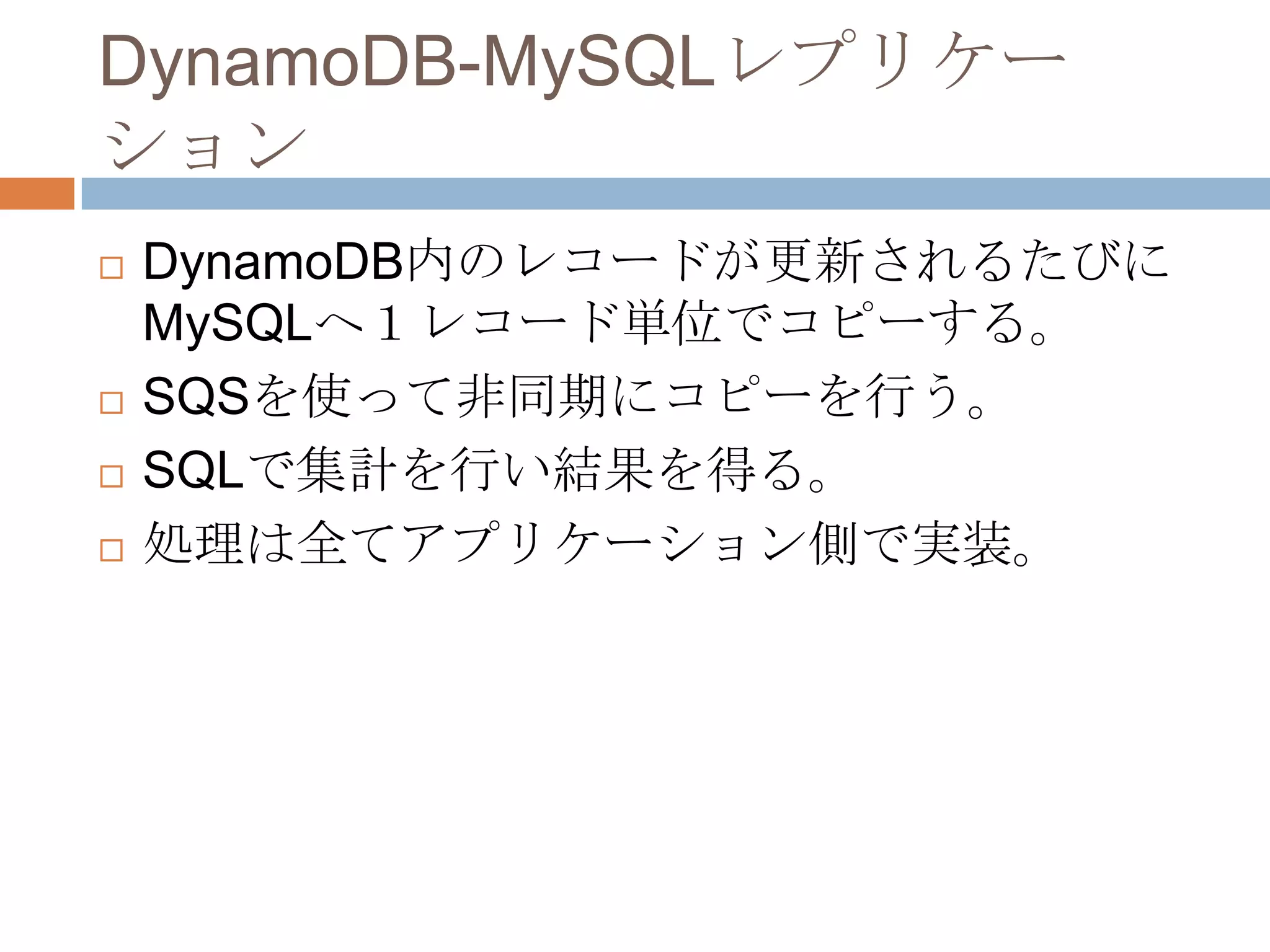 DynamoDB-MySQLレプリケー
ション
 DynamoDB内のレコードが更新されるたびに
MySQLへ１レコード単位でコピーする。
 SQSを使って非同期にコピーを行う。
 SQLで集計を行い結果を得る。
 処理は全てアプリケーション側で実装。
 