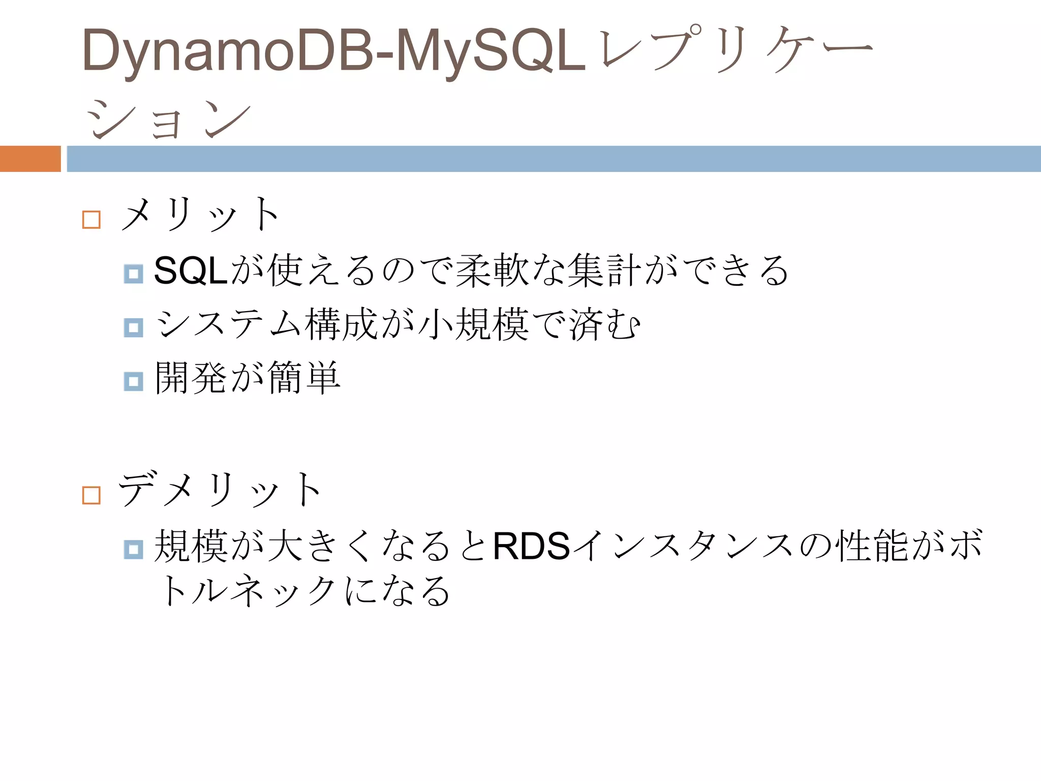 DynamoDB-MySQLレプリケー
ション
 メリット
 SQLが使えるので柔軟な集計ができる
 システム構成が小規模で済む
 開発が簡単
 デメリット
 規模が大きくなるとRDSインスタンスの性能がボ
トルネックになる
 