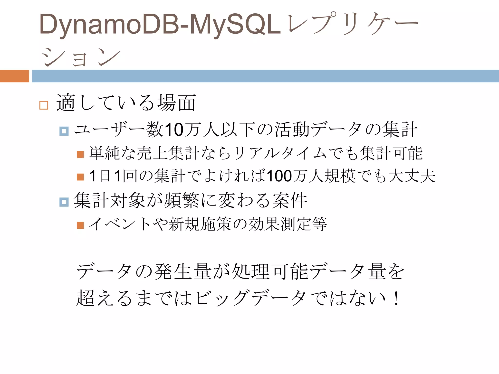 DynamoDB-MySQLレプリケー
ション
 適している場面
 ユーザー数10万人以下の活動データの集計
 単純な売上集計ならリアルタイムでも集計可能
 1日1回の集計でよければ100万人規模でも大丈夫
 集計対象が頻繁に変わる案件
 イベントや新規施策の効果測定等
データの発生量が処理可能データ量を
超えるまではビッグデータではない！
 