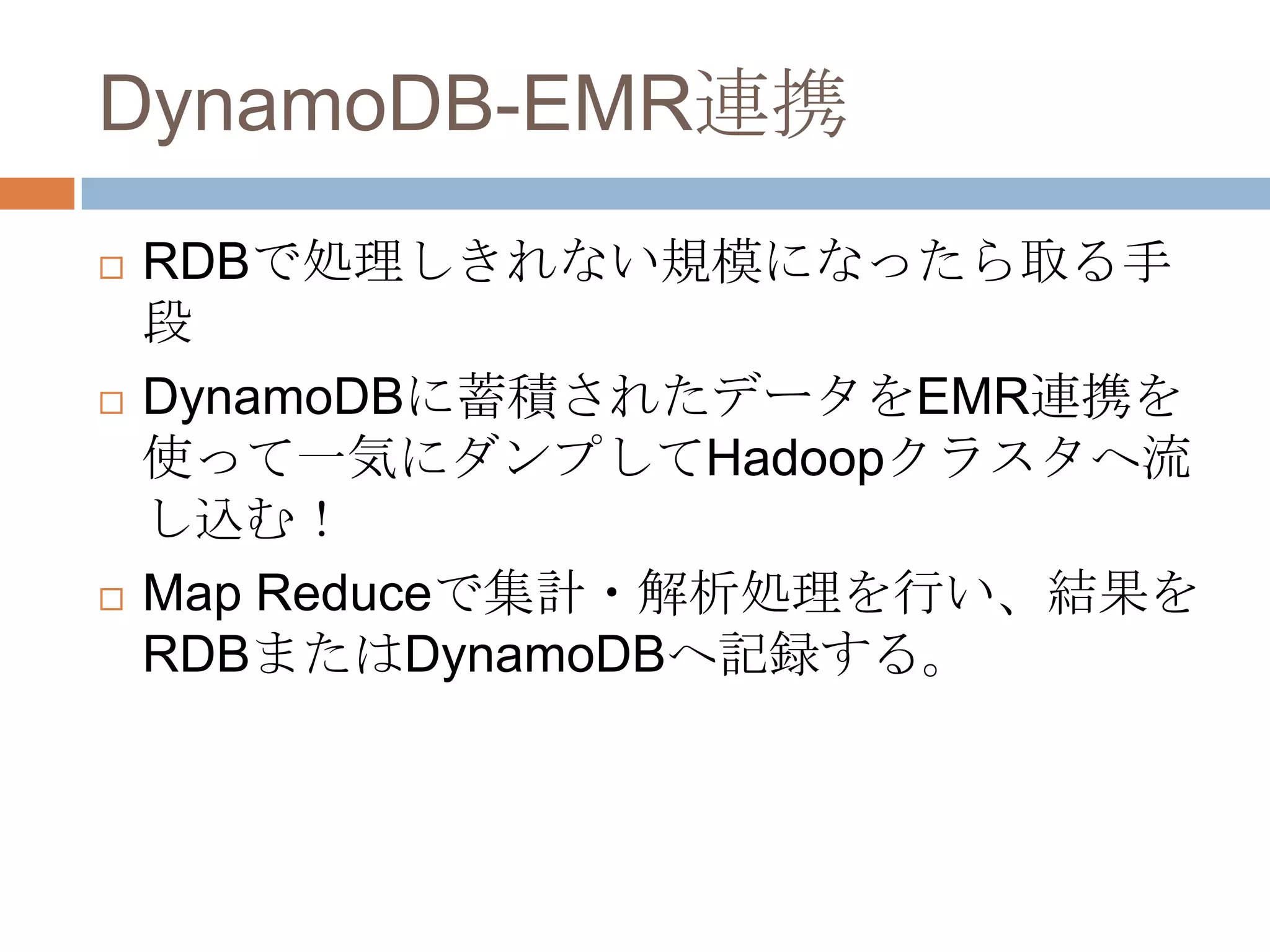 DynamoDB-EMR連携
 RDBで処理しきれない規模になったら取る手
段
 DynamoDBに蓄積されたデータをEMR連携を
使って一気にダンプしてHadoopクラスタへ流
し込む！
 Map Reduceで集計・解析処理を行い、結果を
RDBまたはDynamoDBへ記録する。
 