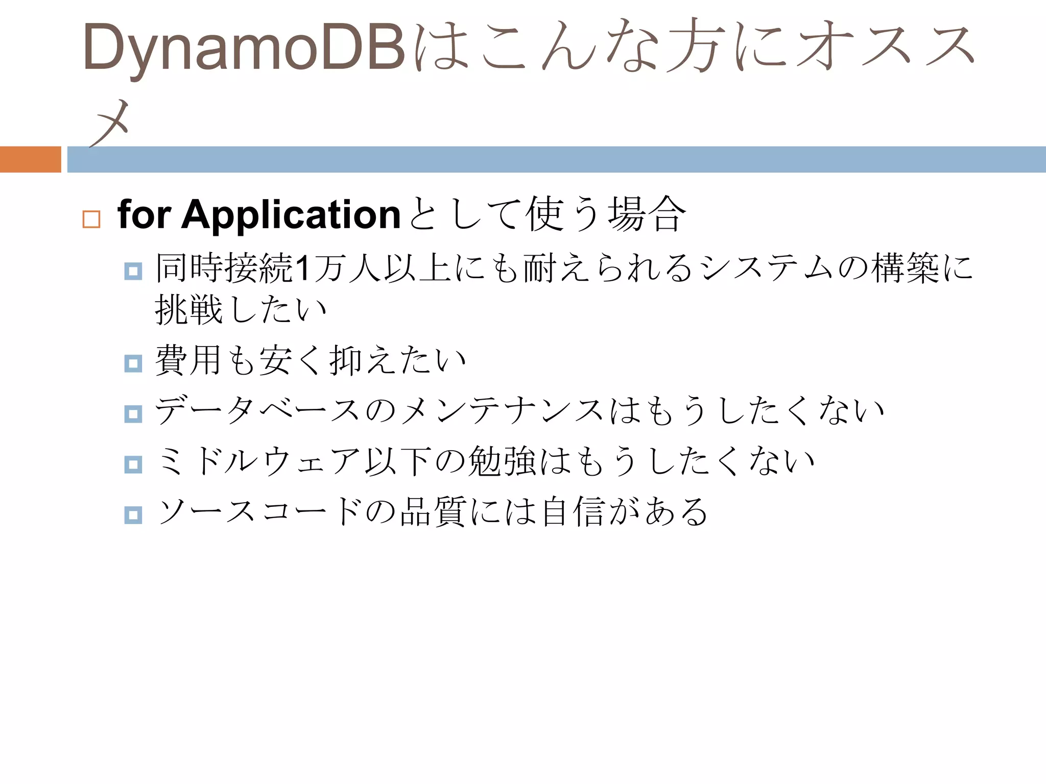 DynamoDBはこんな方にオスス
メ
 for Applicationとして使う場合
 同時接続1万人以上にも耐えられるシステムの構築に
挑戦したい
 費用も安く抑えたい
 データベースのメンテナンスはもうしたくない
 ミドルウェア以下の勉強はもうしたくない
 ソースコードの品質には自信がある
 