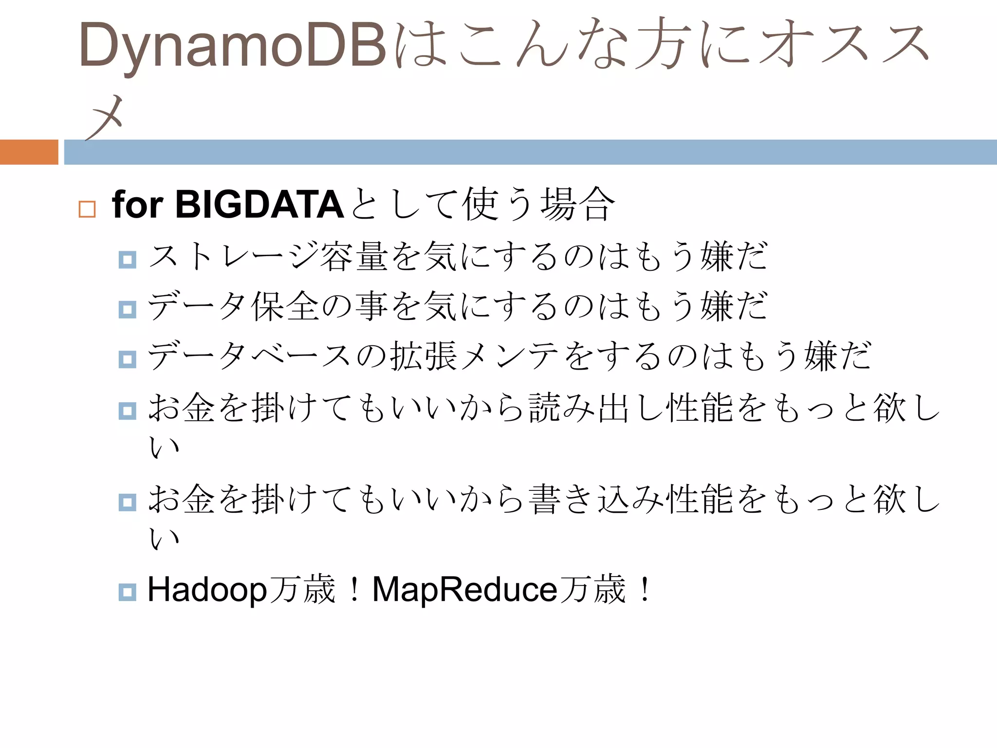 DynamoDBはこんな方にオスス
メ
 for BIGDATAとして使う場合
 ストレージ容量を気にするのはもう嫌だ
 データ保全の事を気にするのはもう嫌だ
 データベースの拡張メンテをするのはもう嫌だ
 お金を掛けてもいいから読み出し性能をもっと欲し
い
 お金を掛けてもいいから書き込み性能をもっと欲し
い
 Hadoop万歳！MapReduce万歳！
 