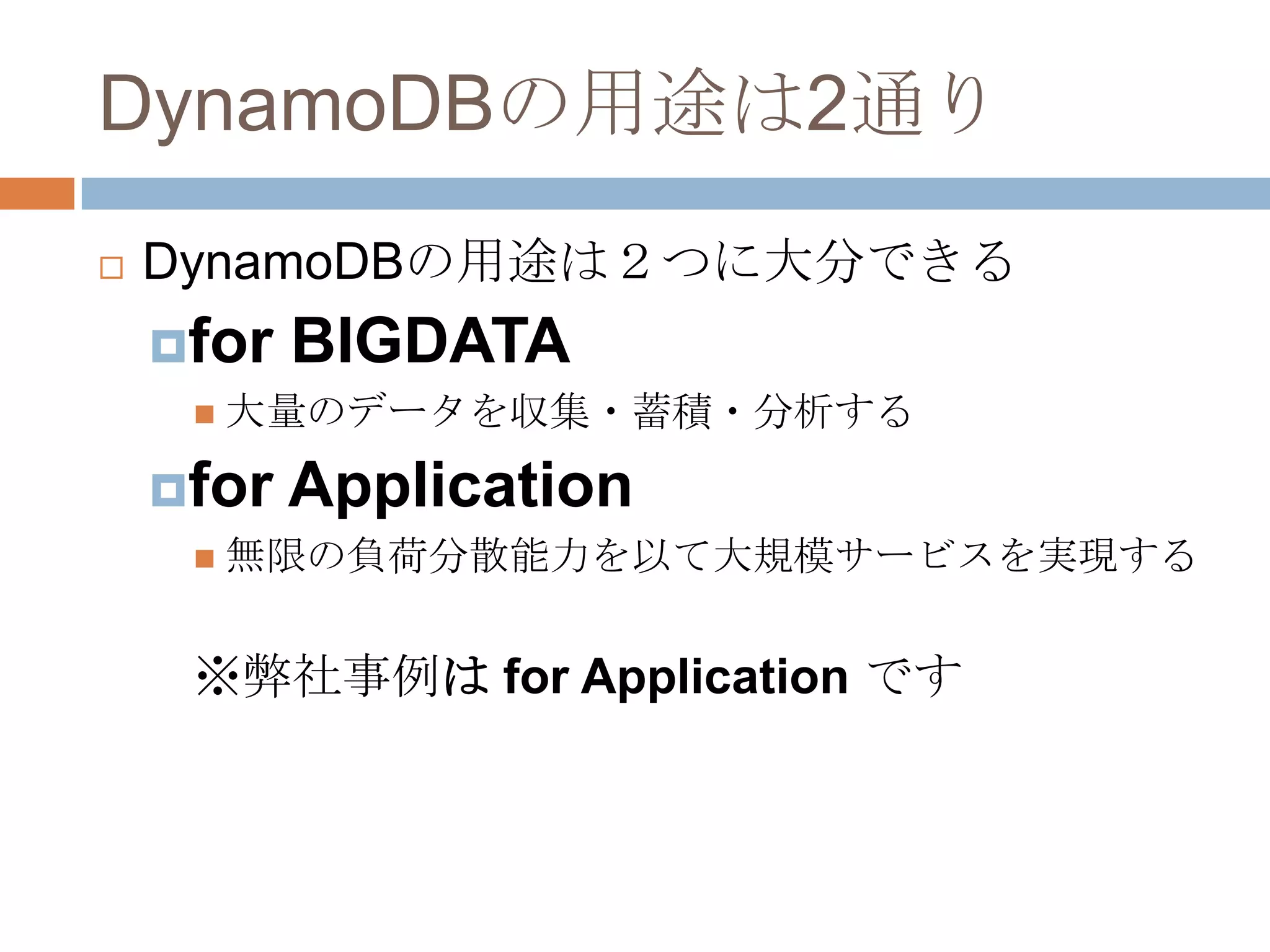 DynamoDBの用途は2通り
 DynamoDBの用途は２つに大分できる
for BIGDATA
 大量のデータを収集・蓄積・分析する
for Application
 無限の負荷分散能力を以て大規模サービスを実現する
※弊社事例は for Application です
 