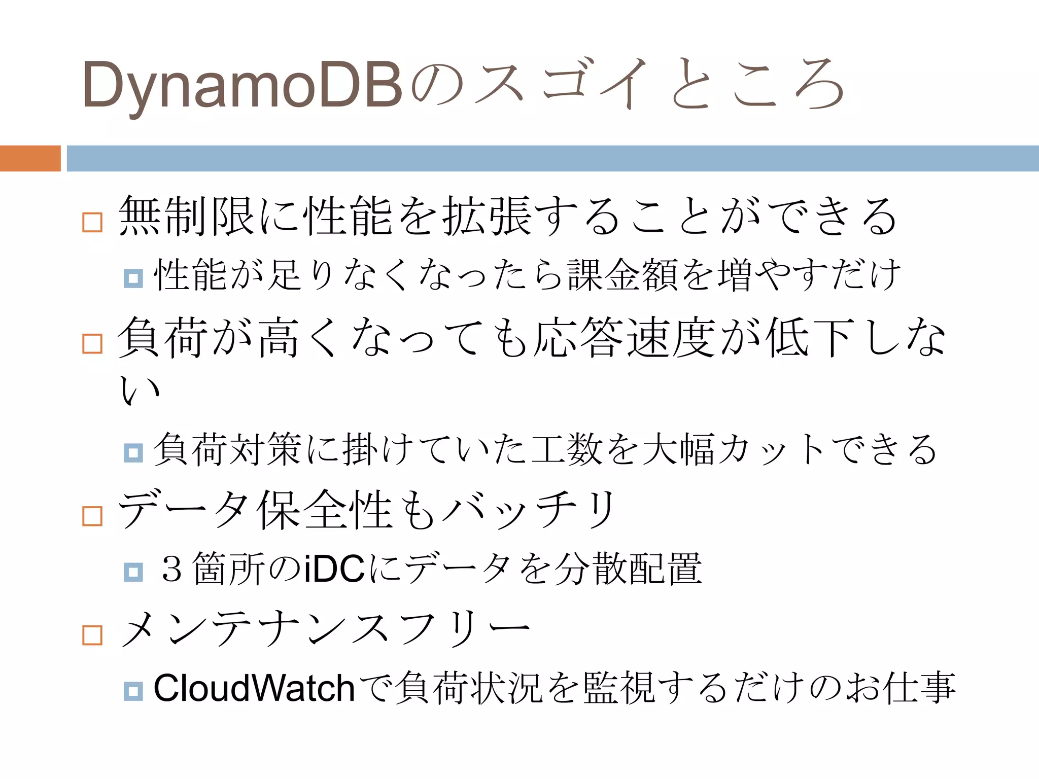 DynamoDBのスゴイところ
 無制限に性能を拡張することができる
 性能が足りなくなったら課金額を増やすだけ
 負荷が高くなっても応答速度が低下しな
い
 負荷対策に掛けていた工数を大幅カットできる
 データ保全性もバッチリ
 ３箇所のiDCにデータを分散配置
 メンテナンスフリー
 CloudWatchで負荷状況を監視するだけのお仕事
 