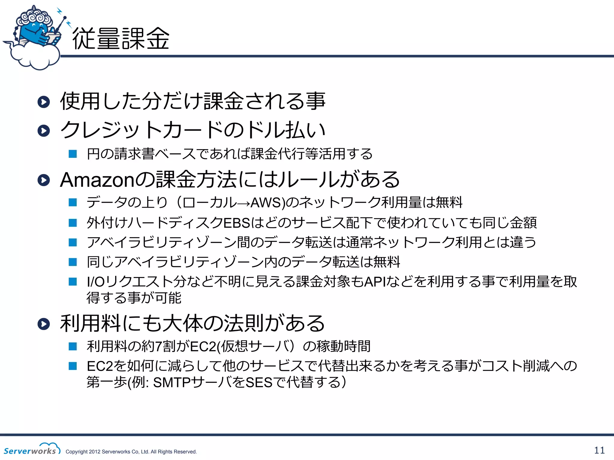 従量課金
!   使⽤用した分だけ課⾦金金される事
!   クレジットカードのドル払い

n  円の請求書ベースであれば課⾦金金代⾏行行等活⽤用する

!   Amazonの課⾦金金⽅方法にはルールがある
n 
n 
n 
n 
n 

データの上り（ローカル→AWS)のネットワーク利利⽤用量量は無料料
外付けハードディスクEBSはどのサービス配下で使われていても同じ⾦金金額
アベイラビリティゾーン間のデータ転送は通常ネットワーク利利⽤用とは違う
同じアベイラビリティゾーン内のデータ転送は無料料
I/Oリクエスト分など不不明に⾒見見える課⾦金金対象もAPIなどを利利⽤用する事で利利⽤用量量を取
得する事が可能

!   利利⽤用料料にも⼤大体の法則がある

n  利利⽤用料料の約7割がEC2(仮想サーバ）の稼動時間
n  EC2を如何に減らして他のサービスで代替出来るかを考える事がコスト削減への
第⼀一歩(例例: SMTPサーバをSESで代替する）

Copyright 2012 Serverworks Co, Ltd. All Rights Reserved.

11

 