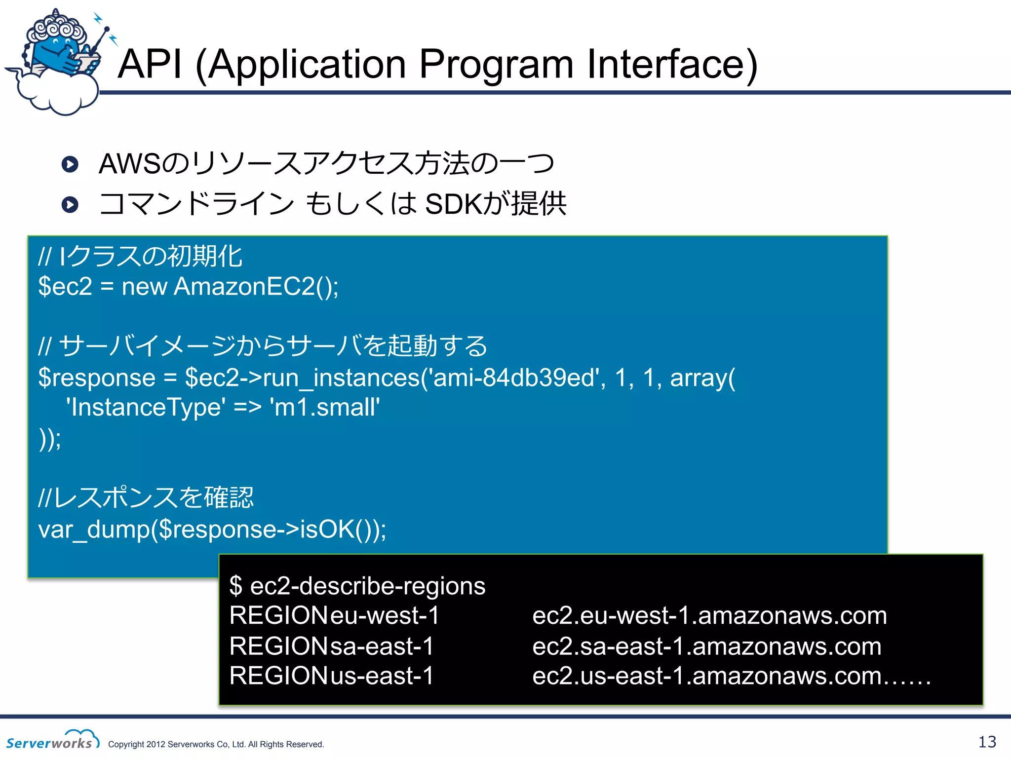 API (Application Program Interface)
!   AWSのリソースアクセス⽅方法の⼀一つ
!   コマンドライン  もしくは SDKが提供
// Iクラスの初期化
$ec2 = new AmazonEC2();
// サーバイメージからサーバを起動する
$response = $ec2->run_instances('ami-84db39ed', 1, 1, array(
'InstanceType' => 'm1.small'
));
//レスポンスを確認
var_dump($response->isOK());
$ ec2-describe-regions
REGION eu-west-1
REGION sa-east-1
REGION us-east-1
Copyright 2012 Serverworks Co, Ltd. All Rights Reserved.

ec2.eu-west-1.amazonaws.com
ec2.sa-east-1.amazonaws.com
ec2.us-east-1.amazonaws.com……
13

 