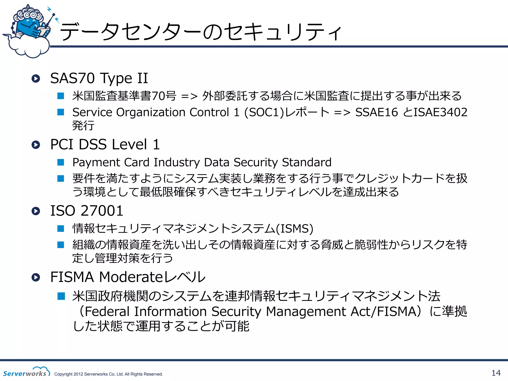 データセンターのセキュリティ
!   SAS70  Type  II  

n  ⽶米国監査基準書70号  =>  外部委託する場合に⽶米国監査に提出する事が出来る
n  Service  Organization  Control  1  (SOC1)レポート  =>  SSAE16  とISAE3402
発⾏行行

!   PCI  DSS  Level  1

n  Payment  Card  Industry  Data  Security  Standard
n  要件を満たすようにシステム実装し業務をする⾏行行う事でクレジットカードを扱
う環境として最低限確保すべきセキュリティレベルを達成出来る

!   ISO  27001

n  情報セキュリティマネジメントシステム(ISMS)
n  組織の情報資産を洗い出しその情報資産に対する脅威と脆弱性からリスクを特
定し管理理対策を⾏行行う

!   FISMA  Moderateレベル

n  ⽶米国政府機関のシステムを連邦情報セキュリティマネジメント法
（Federal  Information  Security  Management  Act/FISMA）に準拠
した状態で運⽤用することが可能

Copyright 2012 Serverworks Co, Ltd. All Rights Reserved.

14

 