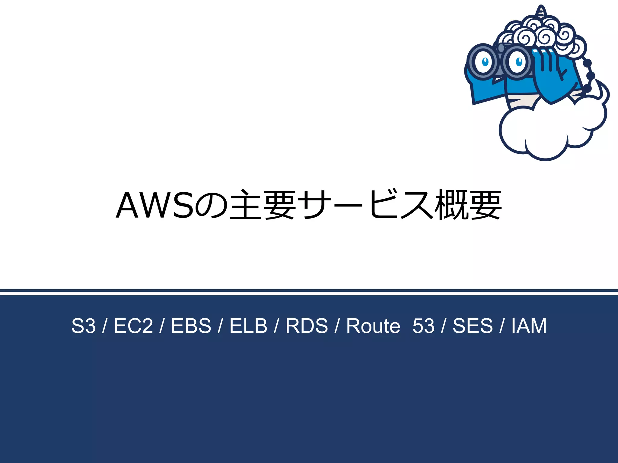 AWSの主要サービス概要
S3 / EC2 / EBS / ELB / RDS / Route 53 / SES / IAM

 