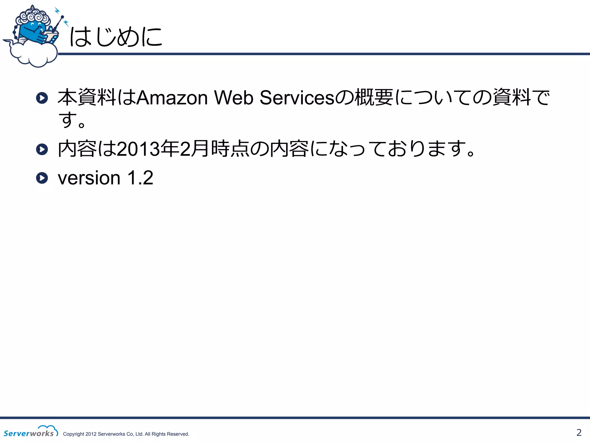 はじめに
!   本資料料はAmazon Web Servicesの概要についての資料料で
す。
!   内容は2013年年2⽉月時点の内容になっております。
!   version 1.2

Copyright 2012 Serverworks Co, Ltd. All Rights Reserved.

2

 