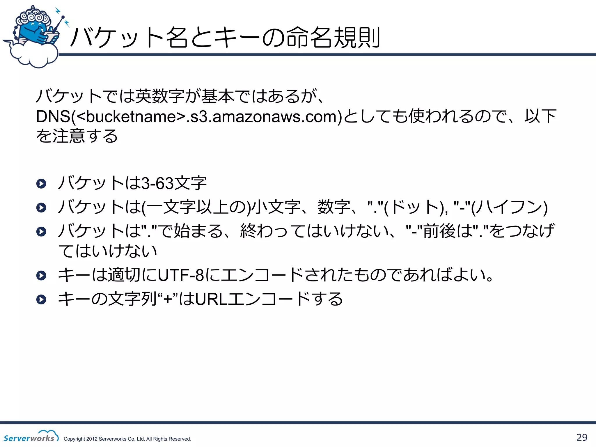 バケット名とキーの命名規則
バケットでは英数字が基本ではあるが、
DNS(<bucketname>.s3.amazonaws.com)としても使われるので、以下
を注意する
!   バケットは3-63⽂文字
!   バケットは(⼀一⽂文字以上の)⼩小⽂文字、数字、"."(ドット), "-"(ハイフン)
!   バケットは"."で始まる、終わってはいけない、"-"前後は"."をつなげ
てはいけない
!   キーは適切切にUTF-8にエンコードされたものであればよい。
!   キーの⽂文字列列“+”はURLエンコードする

Copyright 2012 Serverworks Co, Ltd. All Rights Reserved.

29

 