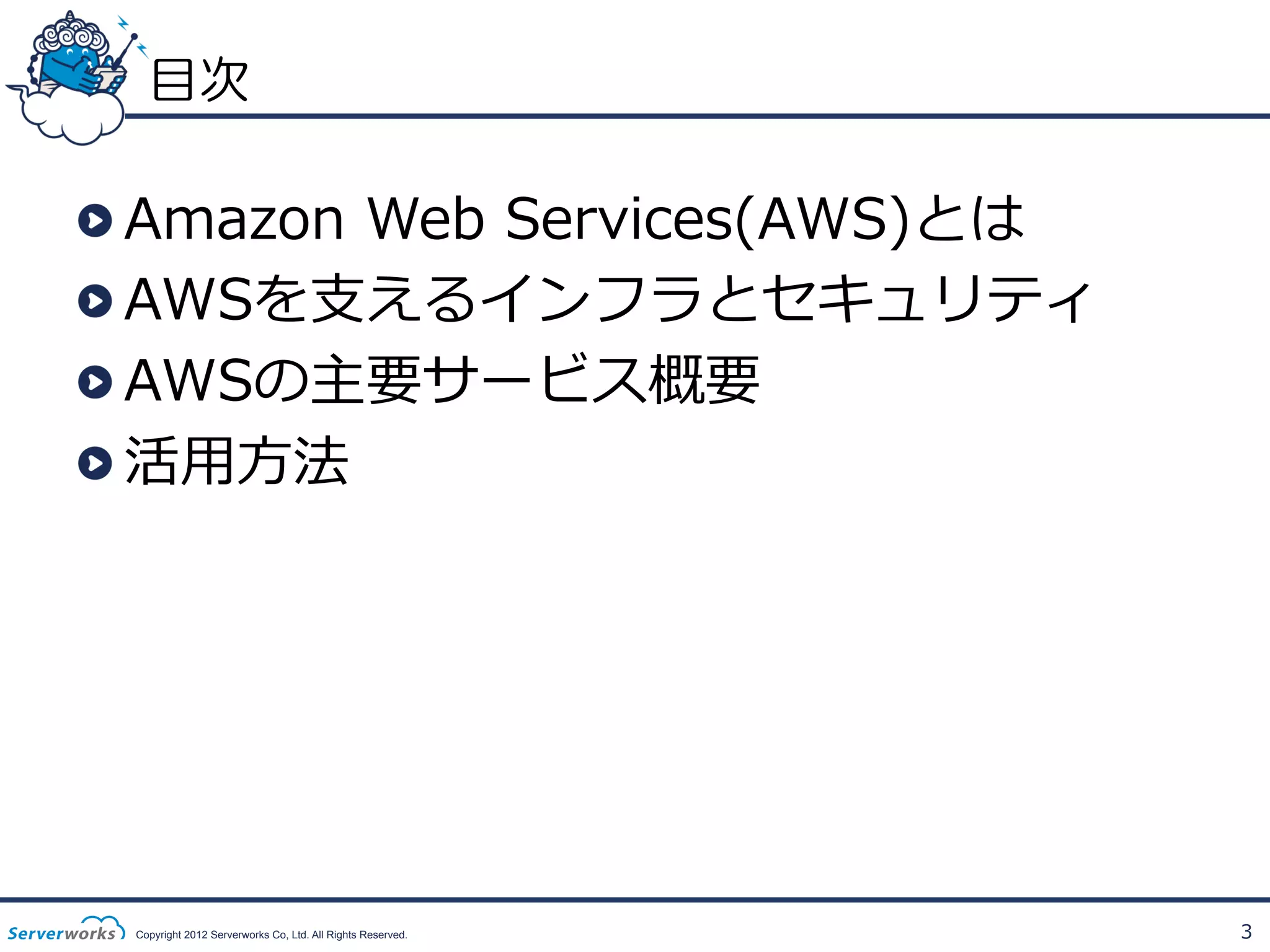 目次

!
!
!
!

 Amazon  Web  Services(AWS)とは
 AWSを⽀支えるインフラとセキュリティ
 AWSの主要サービス概要
 活⽤用⽅方法

Copyright 2012 Serverworks Co, Ltd. All Rights Reserved.

3

 