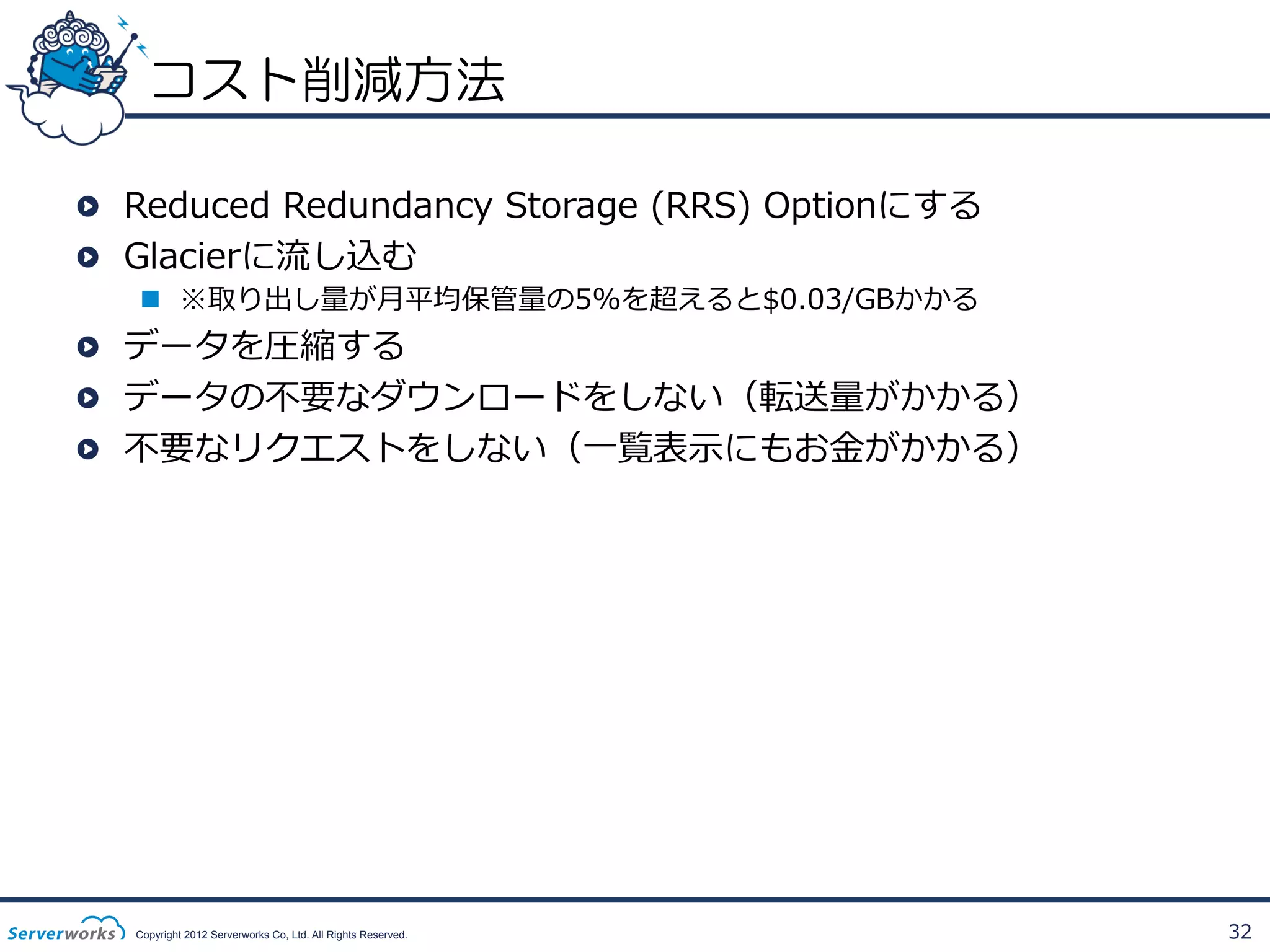 コスト削減方法
!   Reduced  Redundancy  Storage  (RRS)  Optionにする
!   Glacierに流流し込む
n  ※取り出し量量が⽉月平均保管量量の5%を超えると$0.03/GBかかる

!   データを圧縮する
!   データの不不要なダウンロードをしない（転送量量がかかる）
!   不不要なリクエストをしない（⼀一覧表⽰示にもお⾦金金がかかる）

Copyright 2012 Serverworks Co, Ltd. All Rights Reserved.

32

 