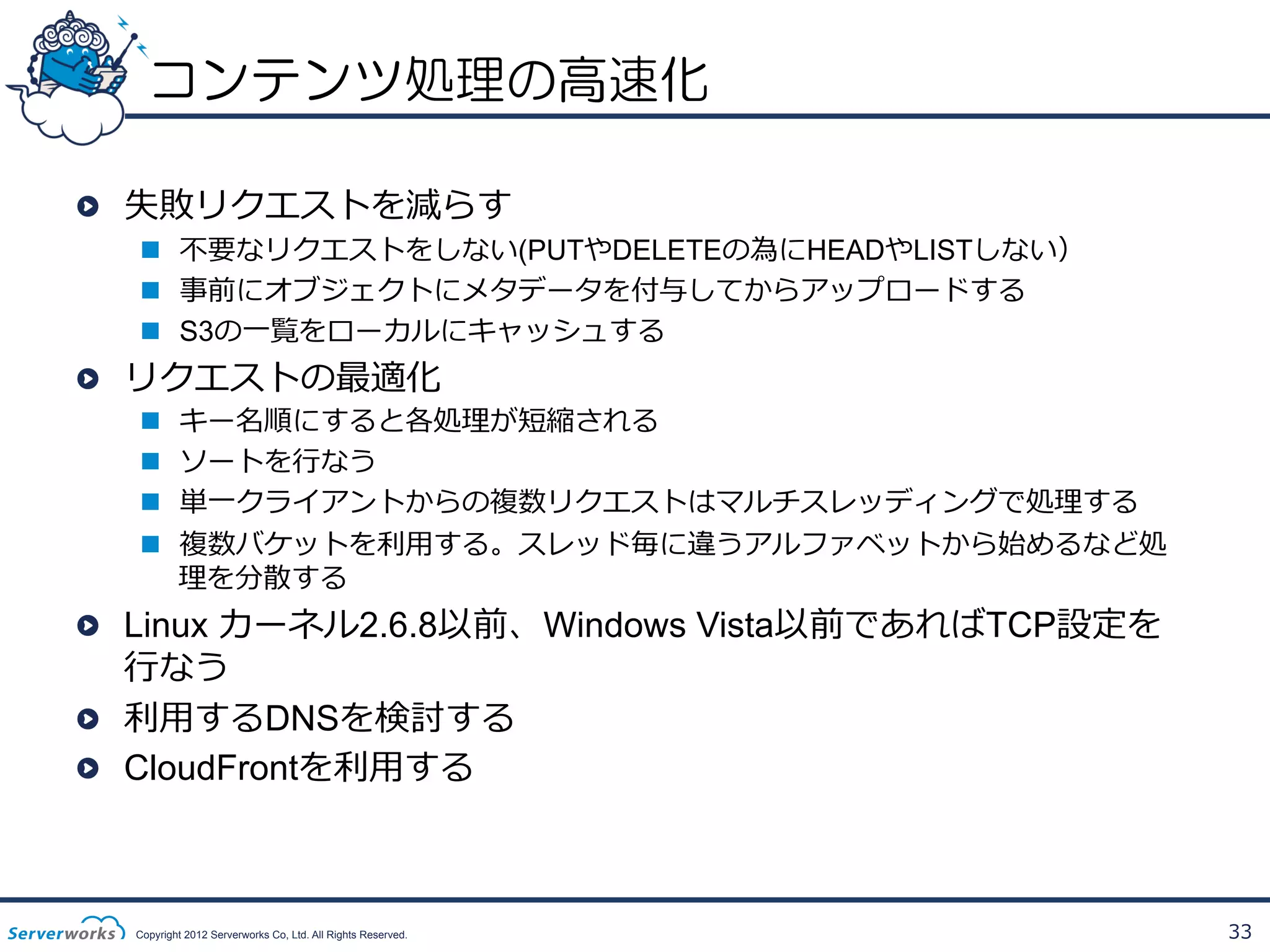 コンテンツ処理の高速化
!   失敗リクエストを減らす

n  不不要なリクエストをしない(PUTやDELETEの為にHEADやLISTしない）
n  事前にオブジェクトにメタデータを付与してからアップロードする
n  S3の⼀一覧をローカルにキャッシュする

!   リクエストの最適化
n 
n 
n 
n 

キー名順にすると各処理理が短縮される
ソートを⾏行行なう
単⼀一クライアントからの複数リクエストはマルチスレッディングで処理理する
複数バケットを利利⽤用する。スレッド毎に違うアルファベットから始めるなど処
理理を分散する

!   Linux カーネル2.6.8以前、Windows Vista以前であればTCP設定を
⾏行行なう
!   利利⽤用するDNSを検討する
! CloudFrontを利利⽤用する

Copyright 2012 Serverworks Co, Ltd. All Rights Reserved.

33

 