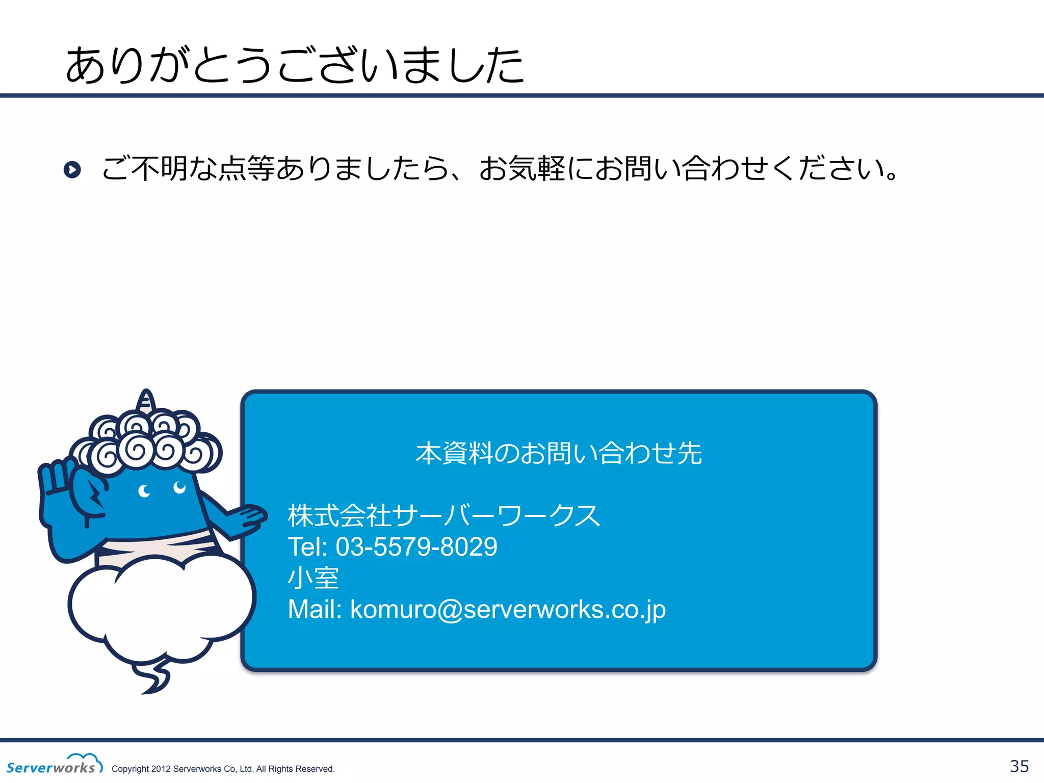 ありがとうございました
!   ご不不明な点等ありましたら、お気軽にお問い合わせください。

本資料料のお問い合わせ先
株式会社サーバーワークス
Tel: 03-5579-8029
⼩小室
Mail: komuro@serverworks.co.jp

Copyright 2012 Serverworks Co, Ltd. All Rights Reserved.

35

 