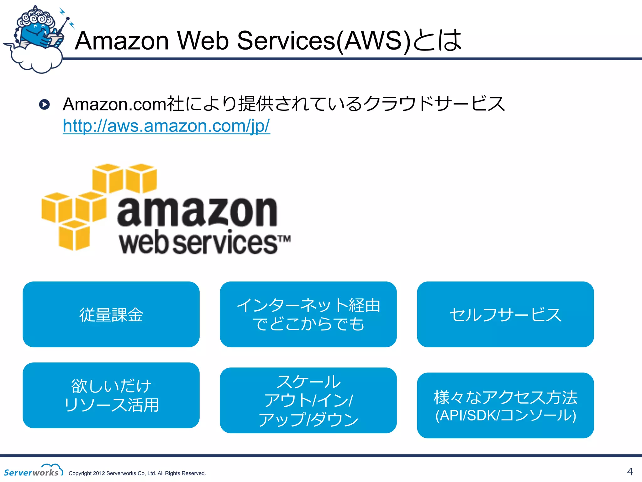 Amazon Web Services(AWS)とは
!

Amazon.com社により提供されているクラウドサービス
http://aws.amazon.com/jp/

従量量課⾦金金

インターネット経由
でどこからでも

セルフサービス

欲しいだけ
リソース活⽤用

スケール
アウト/イン/
アップ/ダウン

様々なアクセス⽅方法

Copyright 2012 Serverworks Co, Ltd. All Rights Reserved.

(API/SDK/コンソール)

4

 