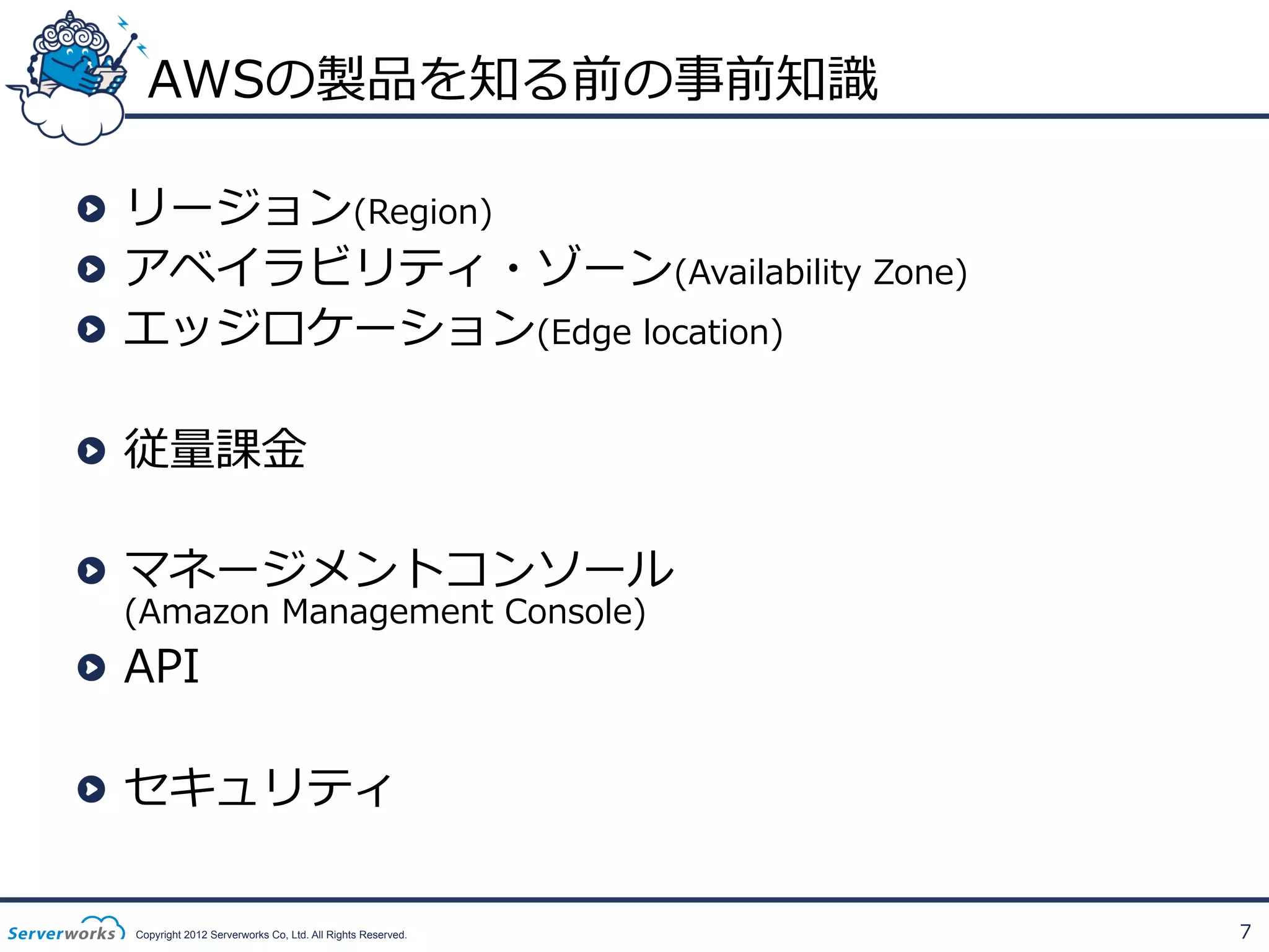 AWSの製品を知る前の事前知識識
!   リージョン(Region)
!   アベイラビリティ・ゾーン(Availability  Zone)
!   エッジロケーション(Edge  location)
!   従量量課⾦金金
!   マネージメントコンソール  
(Amazon  Management  Console)

!   API

!   セキュリティ
Copyright 2012 Serverworks Co, Ltd. All Rights Reserved.

7

 